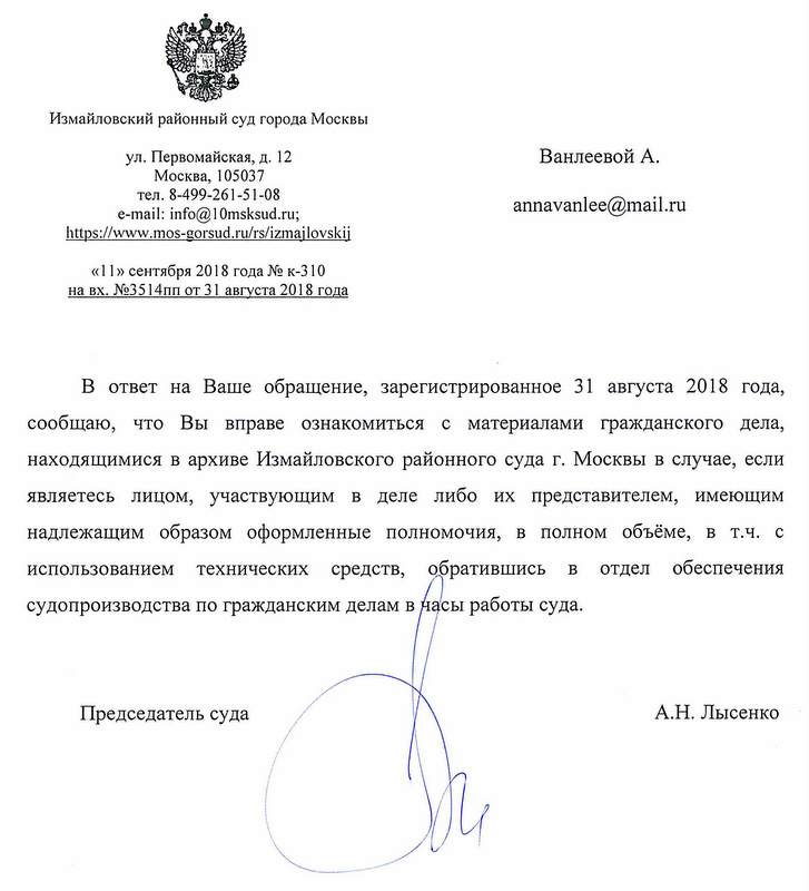 Измайловский районный суд города Москвы. В ответ на Ваше обращение, зарегистрированное 31 августа 2018 года, сообщаю, что Вы вправе ознакомиться с материалами гражданского дела, находящимися в архиве Измайловского районного суда города Москвы в случае, если являетесь лицом,участвующим в деле либо их представителем, имеющим надлежащим образом оформленные полномочия, в полном объеме, в том числе с использованием технических средств,обратившись в отдел обеспечения судопроизводства по гражданским делам в часы работы суда. Председатель суда А.Н. Лысенко